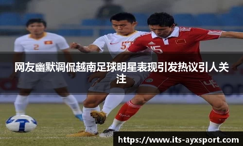 网友幽默调侃越南足球明星表现引发热议引人关注